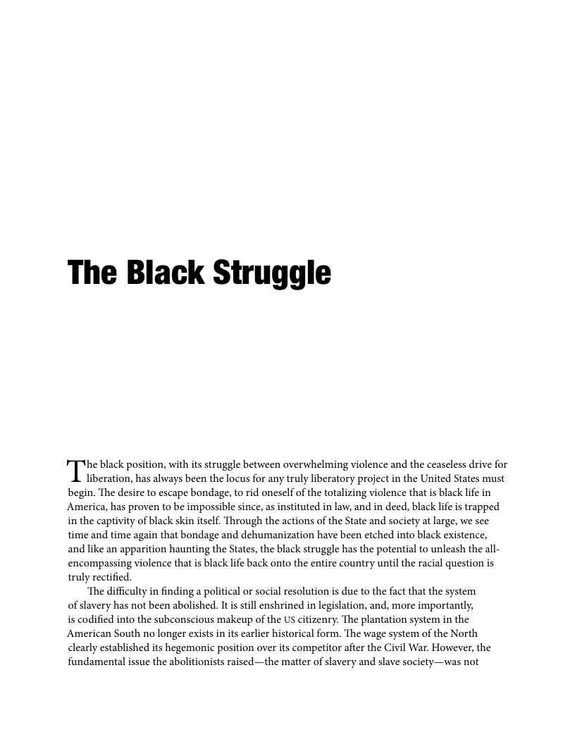 The Black Struggle he black position, with its struggle between overwhelming violence and the ceaseless drive for liberation, has always been the locus for any truly liberatory project in the United States must begin. The desire to escape bondage, to rid oneself of the totalizing violence that is black life in America, has proven to be impossible since, as instituted in law, and in deed, black lfe is trapped in the captivity of black skin itself. Through the actions of the State and society at large, we sce time and time again that bondage and dehumanization have been etched into black existence, and like an apparition haunting the States, the black struggle has the potential to unleash the all- encompassing violence that is black life back onto the entire country until the racial question is truly rectified. ‘The difficulty in finding a political or social resolution is due to the fact that the system of slavery has not been abolished. It is still enshrined in legislation, and, more importantly, is codified into the subeonscious makeup of the US citizenry. The plantation system in the American South no longer exists in its carlier historical form. The wage system of the North clearly established its hegemonic position over its competitor after the Civil War. However, the fundamental issue the abolitionists raised—the matter of slavery and slave society—was not
